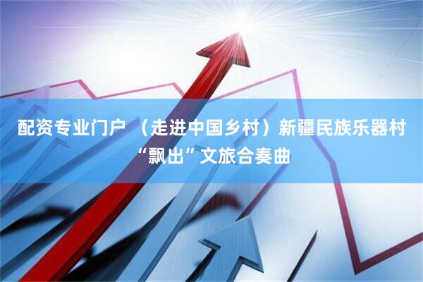 配资专业门户 （走进中国乡村）新疆民族乐器村“飘出”文旅合奏曲
