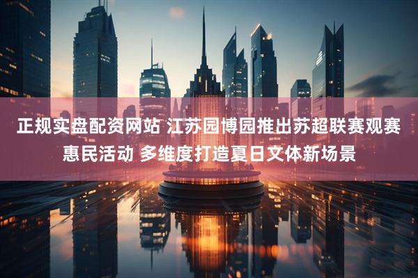 正规实盘配资网站 江苏园博园推出苏超联赛观赛惠民活动 多维度打造夏日文体新场景