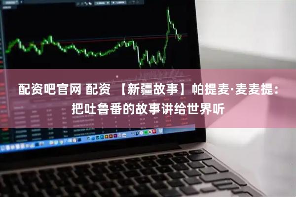 配资吧官网 配资 【新疆故事】帕提麦·麦麦提：把吐鲁番的故事讲给世界听