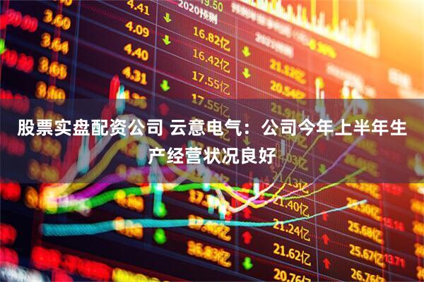 股票实盘配资公司 云意电气：公司今年上半年生产经营状况良好