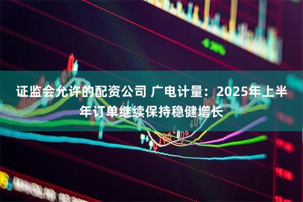 证监会允许的配资公司 广电计量：2025年上半年订单继续保持稳健增长