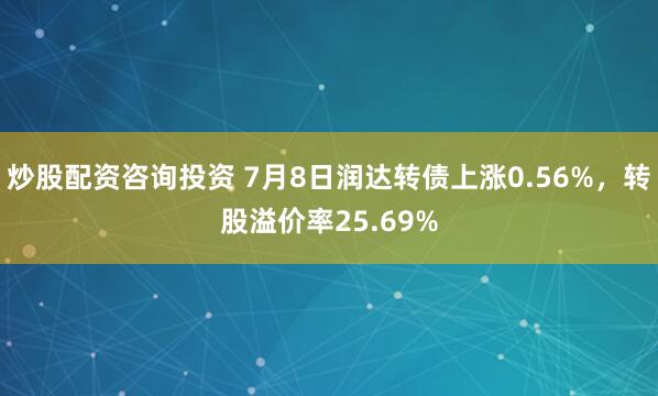 炒股配资咨询投资 7月8日润达转债上涨0.56%，转股溢价率25.69%
