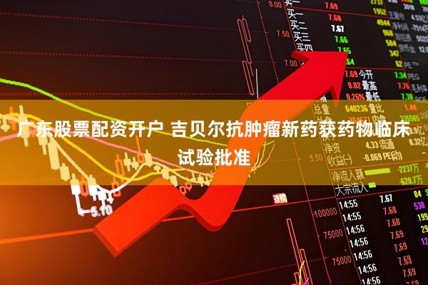 广东股票配资开户 吉贝尔抗肿瘤新药获药物临床试验批准