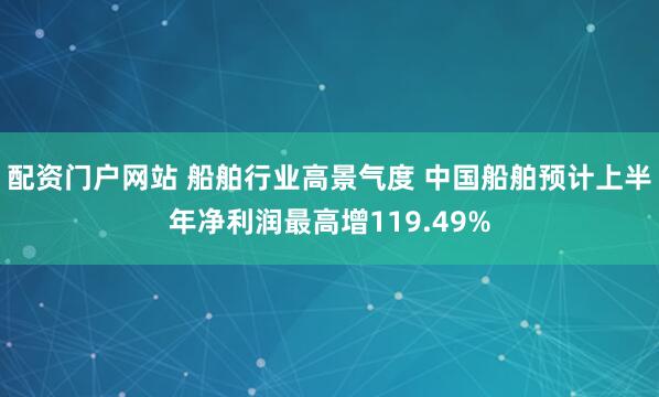 配资门户网站 船舶行业高景气度 中国船舶预计上半年净利润最高增119.49%
