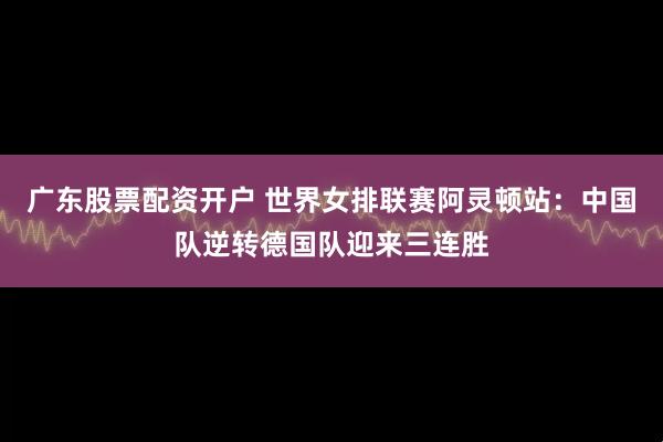 广东股票配资开户 世界女排联赛阿灵顿站：中国队逆转德国队迎来三连胜