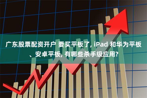 广东股票配资开户 要买平板了, iPad 和华为平板、安卓平板, 有哪些杀手级应用?