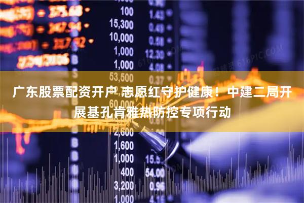 广东股票配资开户 志愿红守护健康！中建二局开展基孔肯雅热防控专项行动