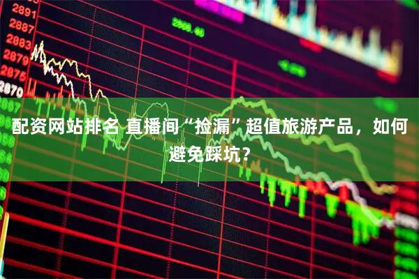 配资网站排名 直播间“捡漏”超值旅游产品，如何避免踩坑？