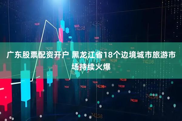 广东股票配资开户 黑龙江省18个边境城市旅游市场持续火爆