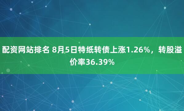 配资网站排名 8月5日特纸转债上涨1.26%，转股溢价率36.39%