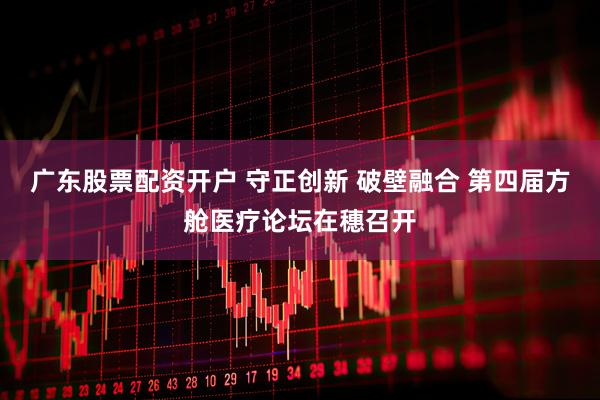 广东股票配资开户 守正创新 破壁融合 第四届方舱医疗论坛在穗召开