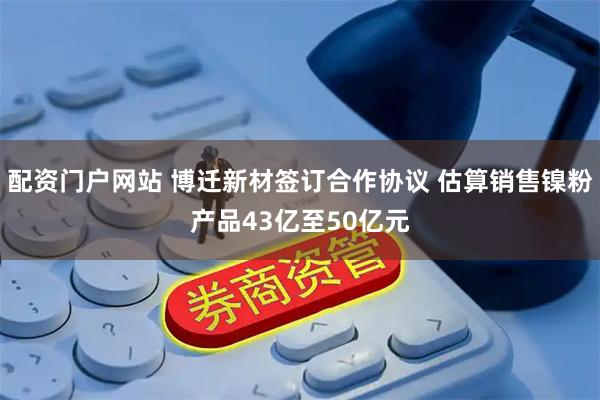 配资门户网站 博迁新材签订合作协议 估算销售镍粉产品43亿至50亿元