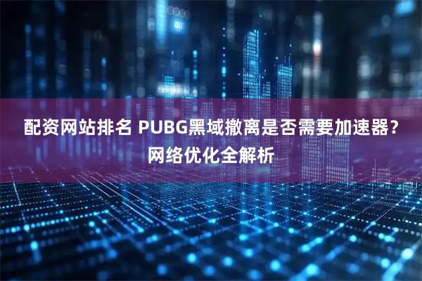 配资网站排名 PUBG黑域撤离是否需要加速器?网络优化全解析