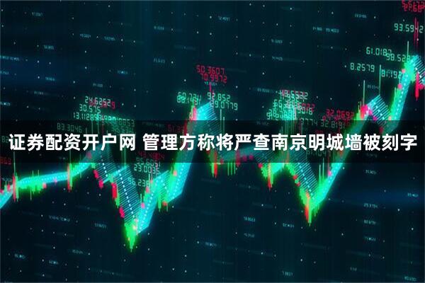 证券配资开户网 管理方称将严查南京明城墙被刻字