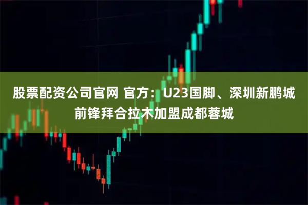 股票配资公司官网 官方：U23国脚、深圳新鹏城前锋拜合拉木加盟成都蓉城